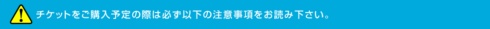 チケットをご購入予定の際は必ず以下の注意事項をお読み下さい。