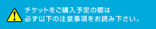 チケットをご購入予定の際は必ず以下の注意事項をお読み下さい。